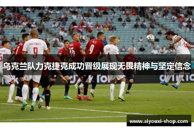 乌克兰队力克捷克成功晋级展现无畏精神与坚定信念