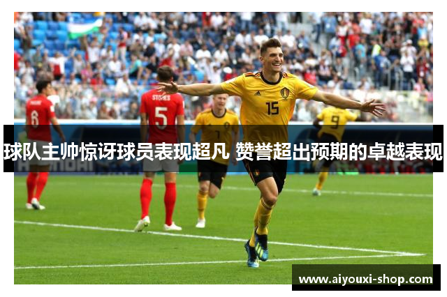 球队主帅惊讶球员表现超凡 赞誉超出预期的卓越表现