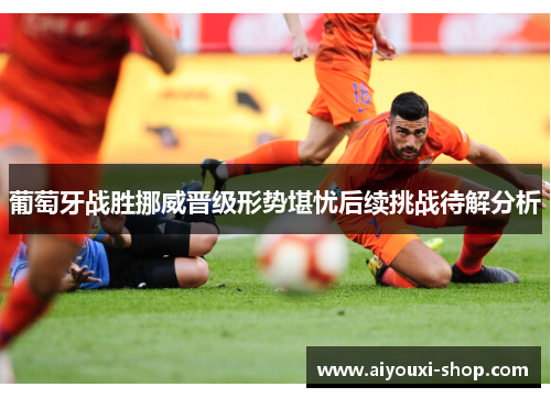 葡萄牙战胜挪威晋级形势堪忧后续挑战待解分析
