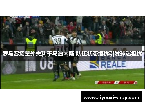 罗马客场意外失利于乌迪内斯 队伍状态堪忧引发球迷担忧