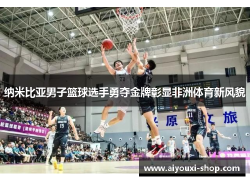 纳米比亚男子篮球选手勇夺金牌彰显非洲体育新风貌