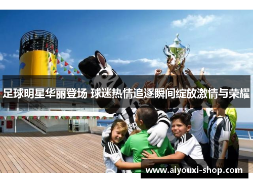 足球明星华丽登场 球迷热情追逐瞬间绽放激情与荣耀