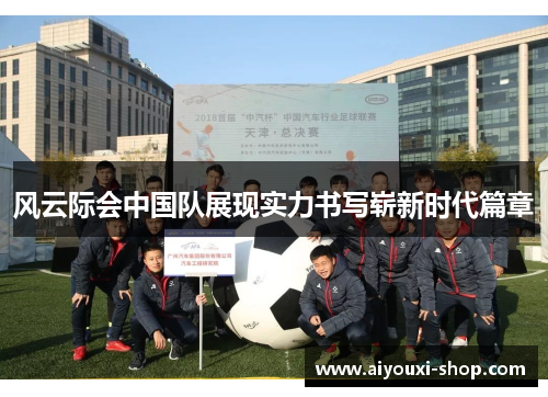 风云际会中国队展现实力书写崭新时代篇章