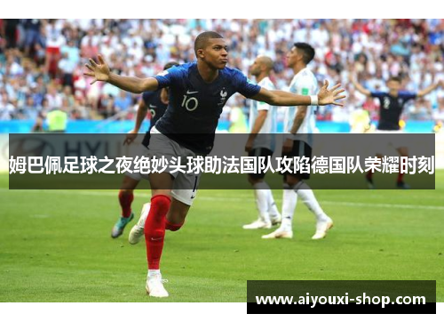 姆巴佩足球之夜绝妙头球助法国队攻陷德国队荣耀时刻