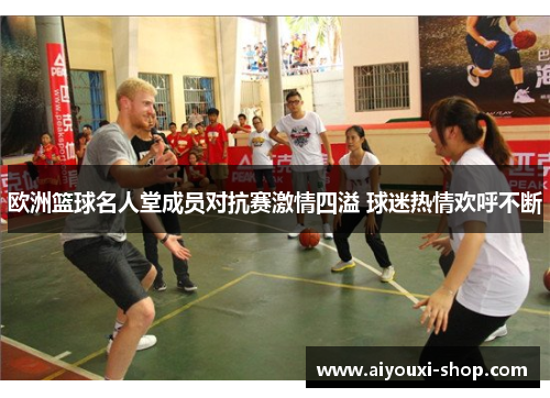 欧洲篮球名人堂成员对抗赛激情四溢 球迷热情欢呼不断