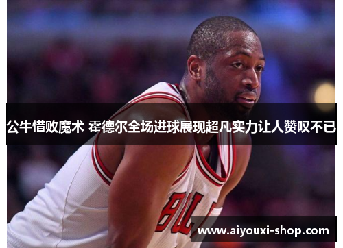 公牛惜败魔术 霍德尔全场进球展现超凡实力让人赞叹不已