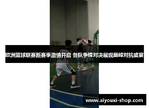 欧洲篮球联赛新赛季激情开启 各队争锋对决展现巅峰对抗盛宴