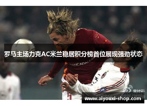 罗马主场力克AC米兰稳居积分榜首位展现强劲状态