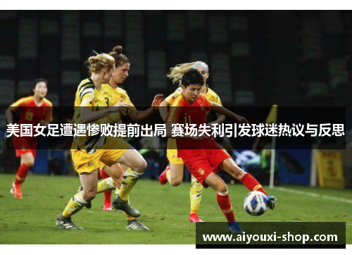 美国女足遭遇惨败提前出局 赛场失利引发球迷热议与反思