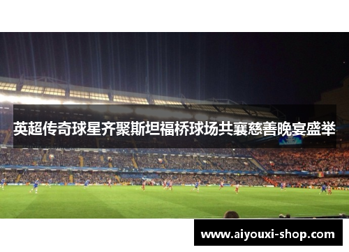 英超传奇球星齐聚斯坦福桥球场共襄慈善晚宴盛举