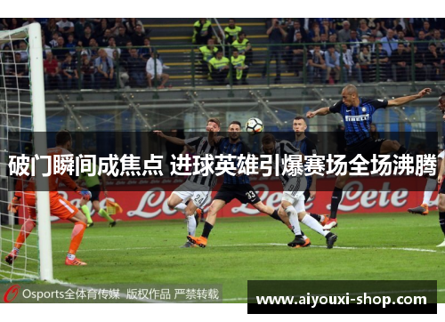 破门瞬间成焦点 进球英雄引爆赛场全场沸腾