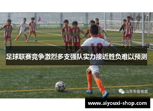 足球联赛竞争激烈多支强队实力接近胜负难以预测