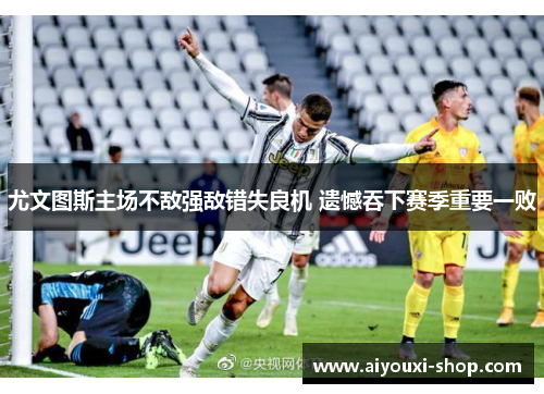 尤文图斯主场不敌强敌错失良机 遗憾吞下赛季重要一败